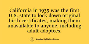 California in 1935 was the firstU.S. state to lock down original birth certificates, making them unavailable to anyone, including adult adoptees.