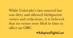 While Colorado's last enacted law included birthparent vetoes and redactions, it is believed no vetoes were filed in time to affect the OBC.