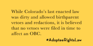 While Colorado's last enacted law included birthparent vetoes and redactions, it is believed no vetoes were filed in time to affect the OBC.