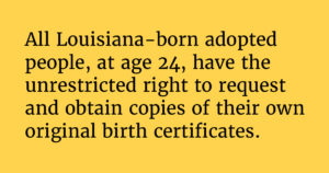 Solid yellow background with the following text: "All Louisiana-born adoptedpeople, at age 24, have theunrestricted right to request and obtain copies of their ownoriginal birth certificates."