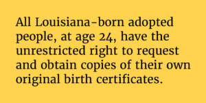 Solid yellow background with the following text: "All Louisiana-born adoptedpeople, at age 24, have theunrestricted right to request and obtain copies of their ownoriginal birth certificates."