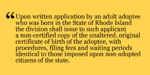 Yellow background with text from a Rhode Island law stating as follows: upon written application by an adult adoptee who was born in the State of Rhode Island the division shall issue to such applicant a non-certified copy of the unaltered, original certificate of birth of the adoptee, with procedures, filing fees and waiting periods identical to those imposed upon non-adopted citizens of the state.