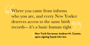 Yellow background with quote from Governor Andrew M. Cuomo as follows:Where you came from informs who you are, and every New Yorker deserves access to the same birth records - it's a basic human right