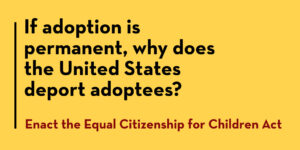 If adoption is permanent, why is the United States deporting adoptees. Enact the Equal Citizenship for Children Act