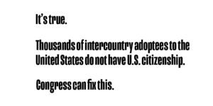 It's true. Thousands of intercountry adoptees to the United States do not have U.S. citizenship. Congress can fix this.