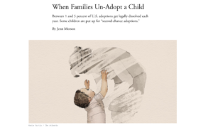 Screenshot of an article in the Atlantic magazine with the headline "When Families un-adopt a child," and the subheading "Between 1 and 5 percent of U.S. adoptions get legally dissolved each year. Some children are put up for 'second chance adoptions.'" The article is by Jenn Morson with an illustration of a small child reaching up to a shadowed gray adult who appears to be disappearing. The illustration is by Katie Martin of the Atlantic