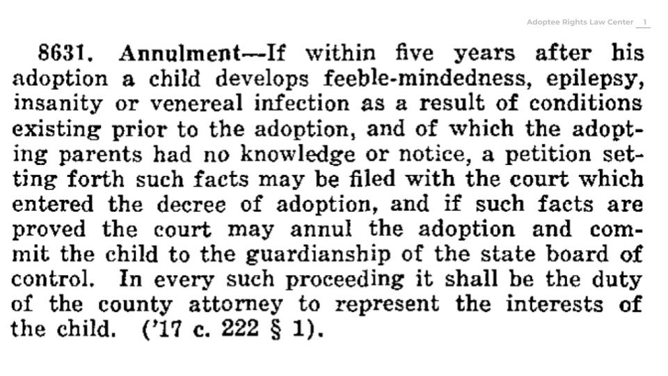 White background with black text of a 1917 Minnesota law, which states “8631. Annulment – if within five years after his adoption a child develops feeble-mindedness, epilepsy, insanity or venereal infection as a result of conditions existing prior to the adoption, and of which the adopting parents had no knowledge or notice, a petition setting forth such facts may be filed with the court which entered the decree of adoption, and if such facts are proved the court may annul the adoption and commit the child to the guardianship of the state board of control. In every such proceeding it shall be the duty of the county attorney to represent the interests of the child (1917 chapter 22 Section 1).