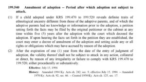 White background with black text of current Kentucky law stating “199.540, Annulment of Adoption --- Perior after which adoption not subject to attack. (1) if a child adopted under KRS 1 99.470 to 199.520 reveals definite traits of an ethnological ancestry different from those of the adoptive parents, and of which the adoptive parents had no knowledge or information prior to the adoption, the petition setting forth the facts may be filed by the original petitioner or the cabinet at any time within five years after the adoption with the court which decreed the adoption. If upon hearing the facts set forth in the petition they are established, the court may enter a decree of annulment of the adoption and setting aside any or all rights or obligations which may have accrued by reason of the adoption. (2) After the expiration of one year from the date of the entry of judgment of adoption, the validity thereof shall not be subject to attack in any action, collateral or direct, by reason of any irregularity or failure to comply with KRA 199.470 to 199.520, either procedurally or substantively. Effective July 15, 1994