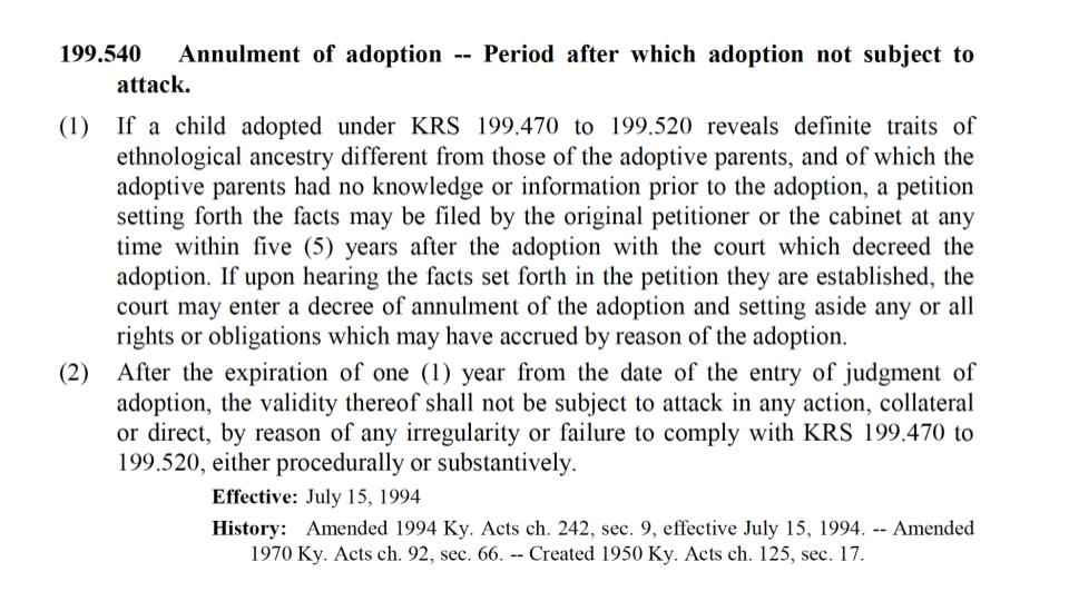 White background with black text of current Kentucky law stating “199.540, Annulment of Adoption --- Perior after which adoption not subject to attack. (1) if a child adopted under KRS 1 99.470 to 199.520 reveals definite traits of an ethnological ancestry different from those of the adoptive parents, and of which the adoptive parents had no knowledge or information prior to the adoption, the petition setting forth the facts may be filed by the original petitioner or the cabinet at any time within five years after the adoption with the court which decreed the adoption. If upon hearing the facts set forth in the petition they are established, the court may enter a decree of annulment of the adoption and setting aside any or all rights or obligations which may have accrued by reason of the adoption. (2) After the expiration of one year from the date of the entry of judgment of adoption, the validity thereof shall not be subject to attack in any action, collateral or direct, by reason of any irregularity or failure to comply with KRA 199.470 to 199.520, either procedurally or substantively. Effective July 15, 1994