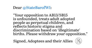 Your opposition to AB13/SB15 is unfounded, treats adult adoptees as perpetual children, and reflects historic stigma and discrimination based on “illegitimate” births. Please withdraw your opposition. Signed, Adoptees and their Allies