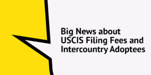 Big News about USCIS Filing fees and Intercountry Adoptees